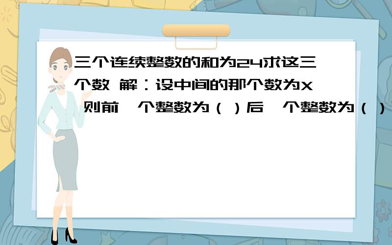 三个连续整数的和为24求这三个数 解：设中间的那个数为X 则前一个整数为（）后一个整数为（）可列方程（）