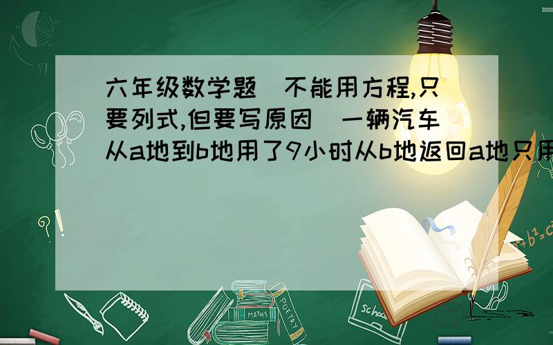 六年级数学题（不能用方程,只要列式,但要写原因）一辆汽车从a地到b地用了9小时从b地返回a地只用7小时,返回时比去时每小时行10千米,ab两地距离是多少千米