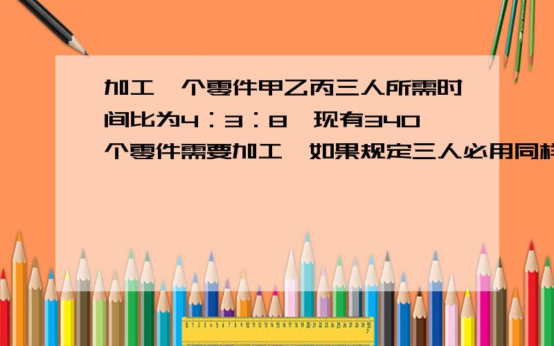 加工一个零件甲乙丙三人所需时间比为4：3：8,现有340个零件需要加工,如果规定三人必用同样的时间完成任务,每人各应做多少个零件.