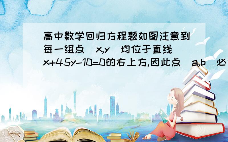 高中数学回归方程题如图注意到每一组点（x,y）均位于直线x+45y-10=0的右上方,因此点（a,b）必位于此直线的右上方.可是我没看明白它说的是什么意思?还有其他方法做这道题吗?