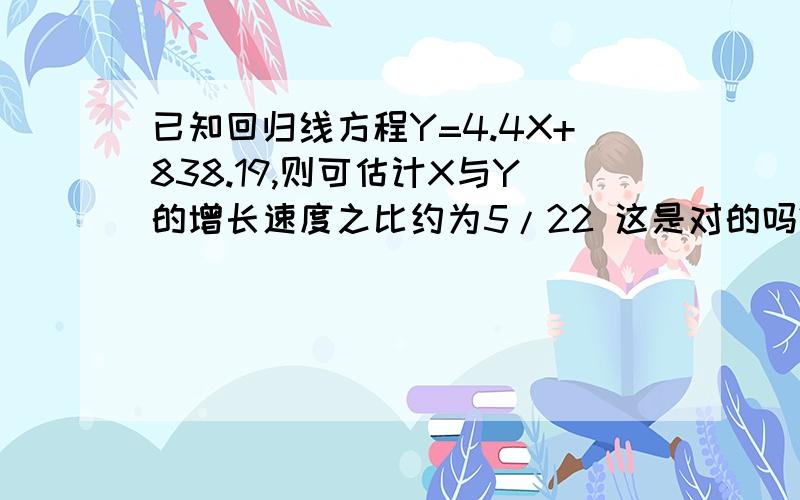 已知回归线方程Y=4.4X+838.19,则可估计X与Y的增长速度之比约为5/22 这是对的吗?为什么?如题.