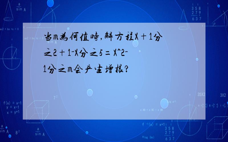 当m为何值时,解方程X+1分之2+1-X分之5=X^2-1分之m会产生增根?