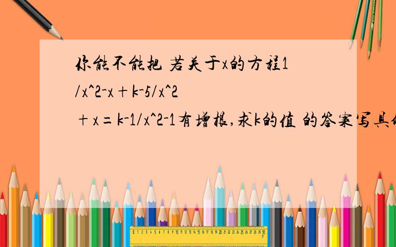 你能不能把 若关于x的方程1/x^2-x+k-5/x^2+x=k-1/x^2-1有增根,求k的值 的答案写具体点