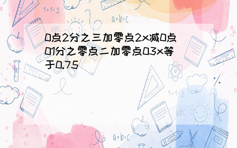 0点2分之三加零点2x减0点01分之零点二加零点03x等于0.75