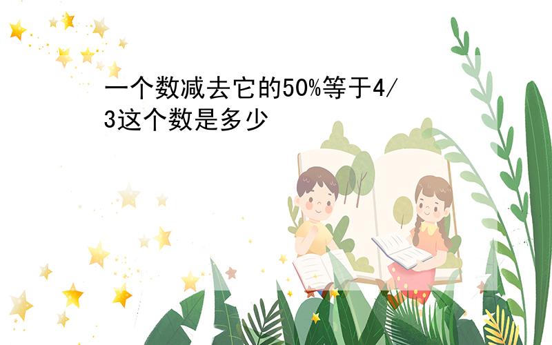 一个数减去它的50%等于4/3这个数是多少