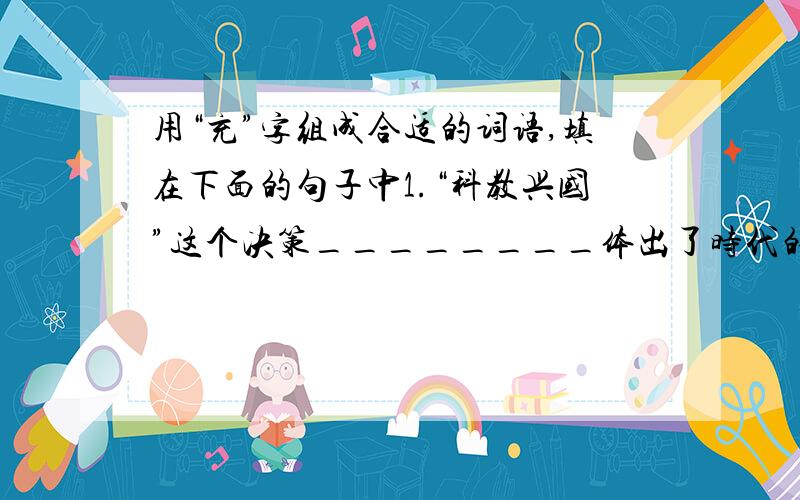 用“充”字组成合适的词语,填在下面的句子中1.“科教兴国”这个决策________体出了时代的要求.2.这种产品畅销,货源也_______.3.《真理诞生于一百个问号之后》这篇文章很不错,语言优美,内容