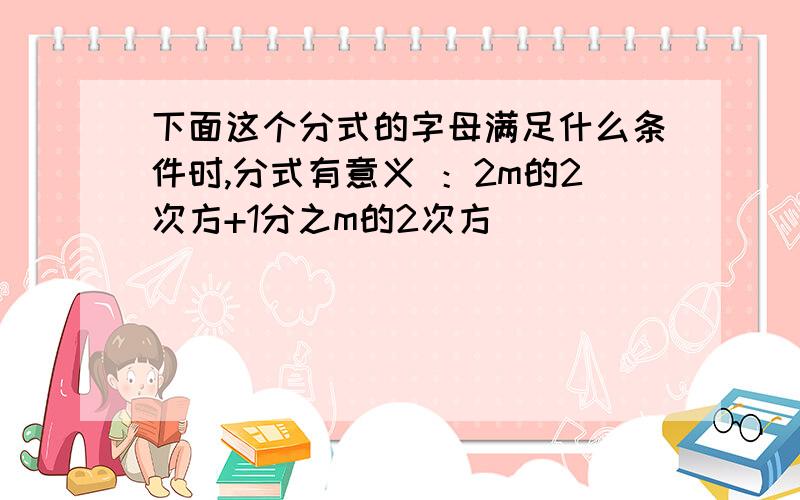 下面这个分式的字母满足什么条件时,分式有意义 ：2m的2次方+1分之m的2次方