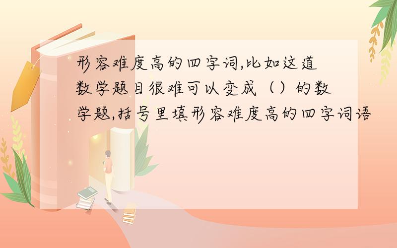 形容难度高的四字词,比如这道数学题目很难可以变成（）的数学题,括号里填形容难度高的四字词语