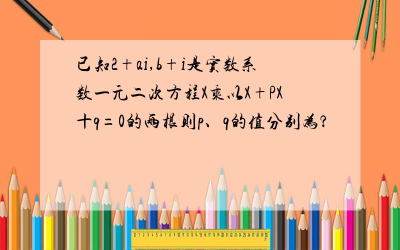 已知2+ai,b+i是实数系数一元二次方程X乘以X+PX十q=0的两根则p、q的值分别为?