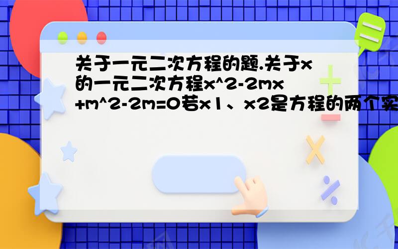 关于一元二次方程的题.关于x的一元二次方程x^2-2mx+m^2-2m=0若x1、x2是方程的两个实数根,满足x2>x1且x2