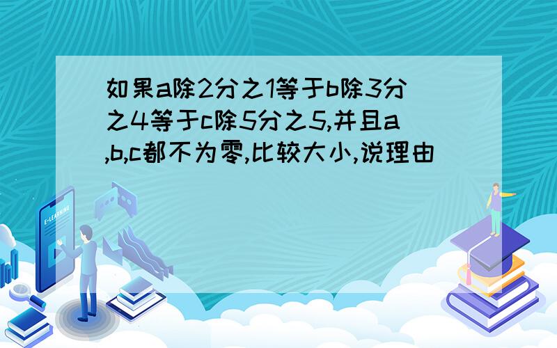 如果a除2分之1等于b除3分之4等于c除5分之5,并且a,b,c都不为零,比较大小,说理由