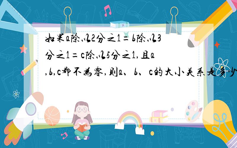 如果a除以2分之1=b除以3分之1=c除以5分之1,且a,b,c都不为零,则a、b、c的大小关系是多少6年级口算题卡27页