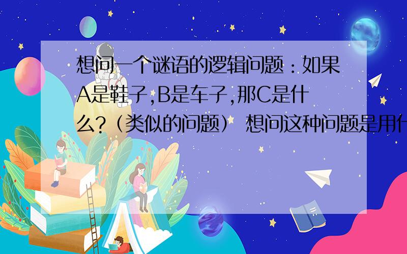 想问一个谜语的逻辑问题：如果A是鞋子,B是车子,那C是什么?（类似的问题） 想问这种问题是用什么原理?这是我在朋友派对时的一个游戏,主持人会问我们类似的问题,他说他讲A跟B先,然后大家