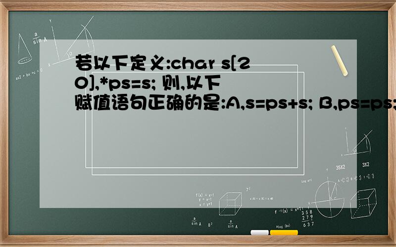 若以下定义:char s[20],*ps=s; 则,以下赋值语句正确的是:A,s=ps+s; B,ps=ps; C、s[5]=ps[9]; D、ps=s[0];补充一个问题：int a=3,则a+=a-=a*a的值是____