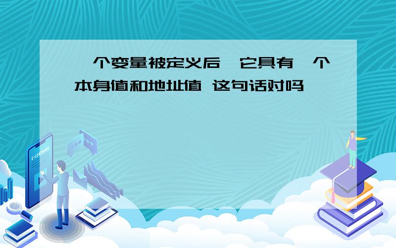 一个变量被定义后,它具有一个本身值和地址值 这句话对吗