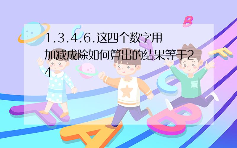 1.3.4.6.这四个数字用加减成除如何算出的结果等于24