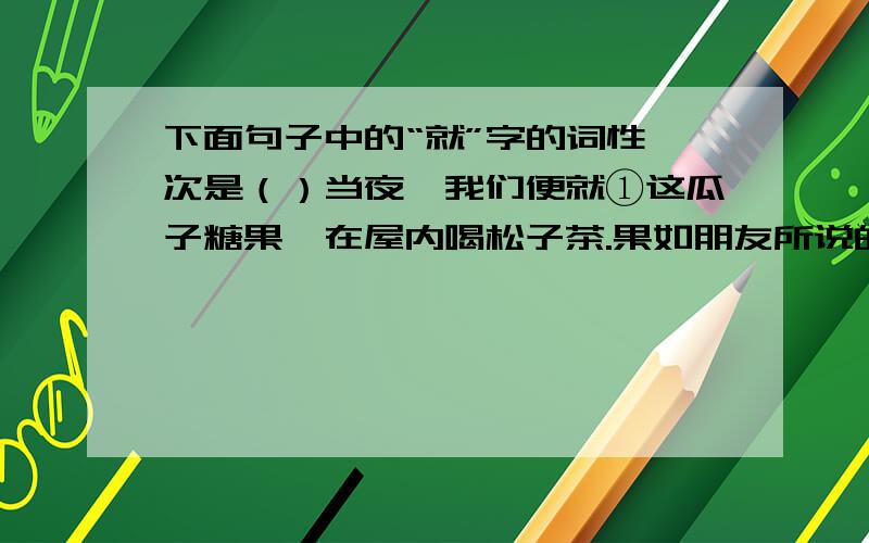 下面句子中的“就”字的词性一次是（）当夜,我们便就①这瓜子糖果,在屋内喝松子茶.果如朋友所说的,极平凡的茶加了一些松子就②不平凡起来；那种感觉就③像是在遍地的绿草中突然开起