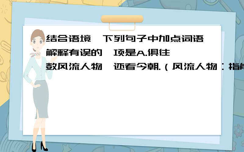 结合语境,下列句子中加点词语解释有误的一项是A.俱往矣,数风流人物,还看今朝.（风流人物：指能建功立业的英雄人物.）B.长江上顺流而下的大量“白色垃圾”严重污染水面,清理“白色垃圾