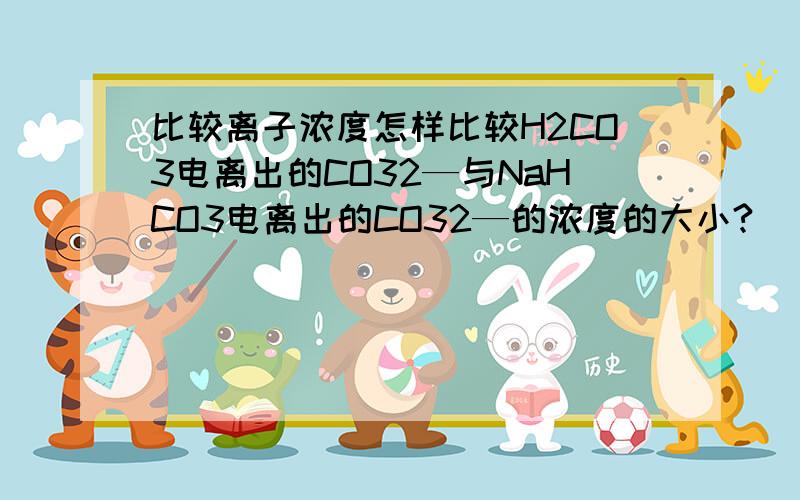 比较离子浓度怎样比较H2CO3电离出的CO32—与NaHCO3电离出的CO32—的浓度的大小?