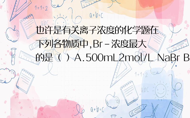 也许是有关离子浓度的化学题在下列各物质中,Br-浓度最大的是（ ）A.500mL2mol/L NaBr B.200mL1mol/L AlBr C.500mL1.25mol/L MgBr D.800g液态溴