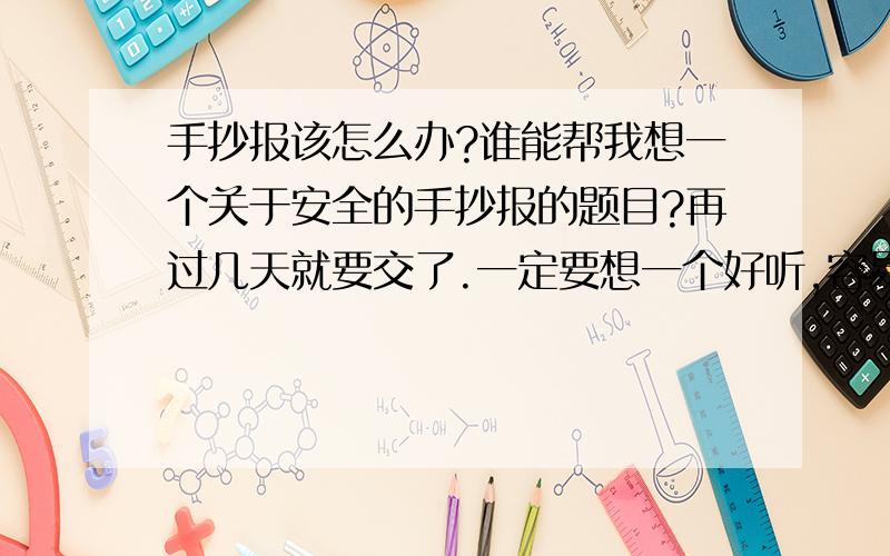 手抄报该怎么办?谁能帮我想一个关于安全的手抄报的题目?再过几天就要交了.一定要想一个好听,容易让人记住,不俗气的题目,也不要太长或太短,要求有点多,但确实很麻烦.