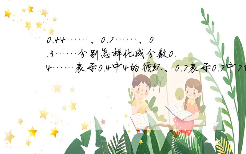 0.44……、0.7……、0.3……分别怎样化成分数0.4……表示0.4中4的循环、0.7表示0.7中7的循环、0.3表示0.3中3的循环