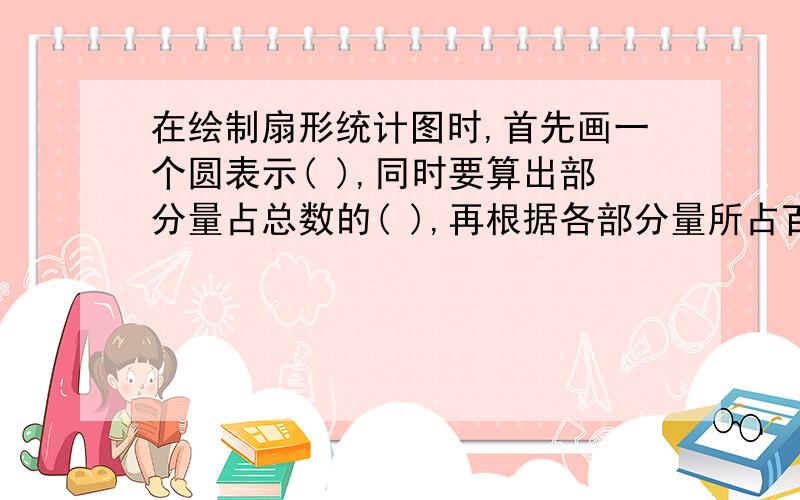 在绘制扇形统计图时,首先画一个圆表示( ),同时要算出部分量占总数的( ),再根据各部分量所占百分数的圆角,然后画出（ ）,并标明各扇形所占的( ).