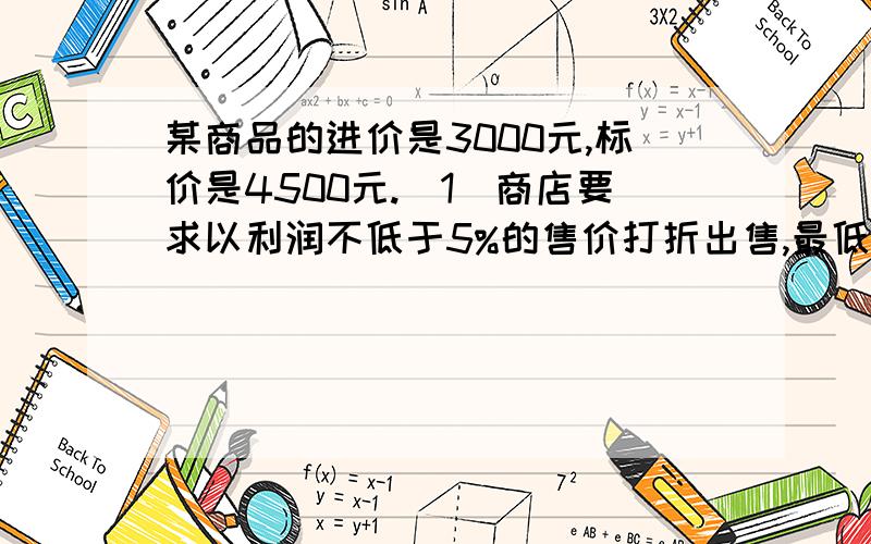 某商品的进价是3000元,标价是4500元.（1）商店要求以利润不低于5%的售价打折出售,最低可以打几折出售此商品.（2）若市场销售情况不好商店要求不赔本就可出售,最低可以打几折出售此商品.