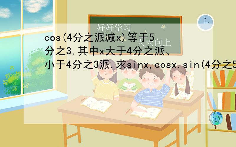 cos(4分之派减x)等于5分之3,其中x大于4分之派、小于4分之3派.求sinx,cosx.sin(4分之5派加y)等于负13分之12，其中y大于0小于4分之派，求siny，cosy