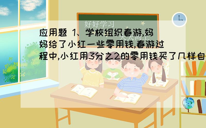 应用题 1、学校组织春游,妈妈给了小红一些零用钱,春游过程中,小红用3分之2的零用钱买了几样自己喜欢的小礼品,又用余下的钱的3分之2买了饮料,回家时还剩4元钱.请问,小红向妈妈要了多少