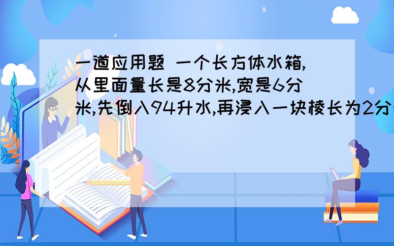 一道应用题 一个长方体水箱,从里面量长是8分米,宽是6分米,先倒入94升水,再浸入一块棱长为2分米的正方体铁块,这时水面离水箱口1分米.现将满满一箱水（这时铁块已取出）全部倒入另一个长