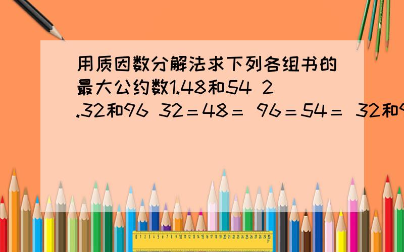 用质因数分解法求下列各组书的最大公约数1.48和54 2.32和96 32＝48＝ 96＝54＝ 32和96的最大公约数是：48和54的最大公约数是：