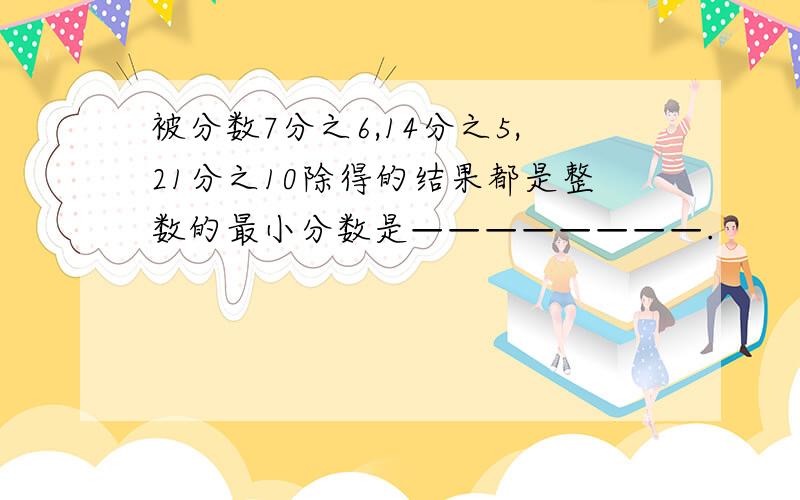 被分数7分之6,14分之5,21分之10除得的结果都是整数的最小分数是————————.