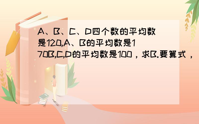 A、B、C、D四个数的平均数是120,A、B的平均数是170B,C,D的平均数是100，求B.要算式，