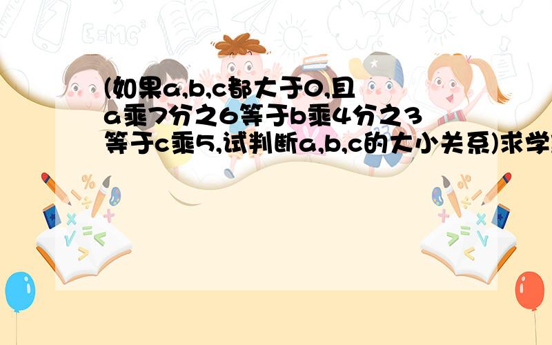 (如果a,b,c都大于0,且a乘7分之6等于b乘4分之3等于c乘5,试判断a,b,c的大小关系)求学霸解