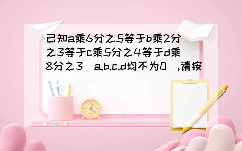 已知a乘6分之5等于b乘2分之3等于c乘5分之4等于d乘8分之3（a.b.c.d均不为0）,请按