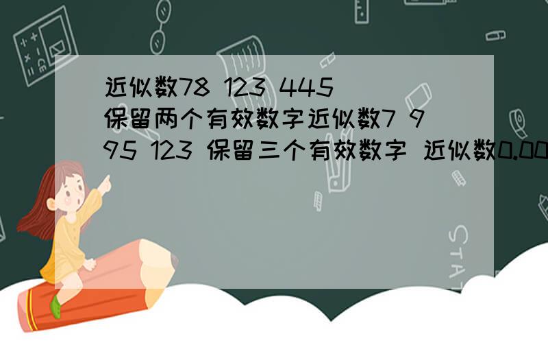 近似数78 123 445 保留两个有效数字近似数7 995 123 保留三个有效数字 近似数0.001 237 保留三个有效数字5 631 274 精确到千位