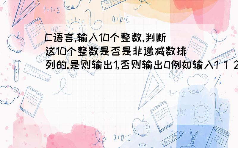 C语言,输入10个整数,判断这10个整数是否是非递减数排列的.是则输出1,否则输出0例如输入1 1 2 3 4 5 6 7 8 9则输出1例如输入1 2 3 4 5 6 7 8 9 10则输出0