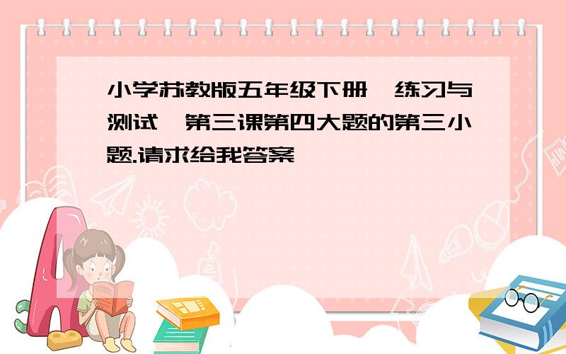 小学苏教版五年级下册《练习与测试》第三课第四大题的第三小题.请求给我答案