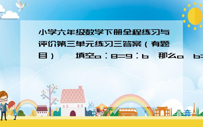 小学六年级数学下册全程练习与评价第三单元练习三答案（有题目）一、填空a：8=9：b,那么a×b=（）六分之五：四分之三=（）：五分之二 （）：8=四分之三：54a=3b（a,b≠0）那么a：b=（）：（