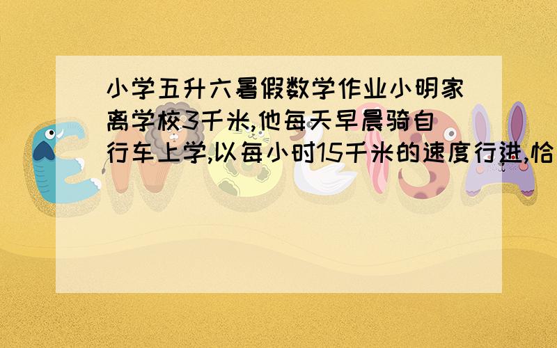 小学五升六暑假数学作业小明家离学校3千米,他每天早晨骑自行车上学,以每小时15千米的速度行进,恰好准时到校.一天早晨,因为逆风,开始的1千米,他只能以每小时10千米的速度骑行,剩下2千米,