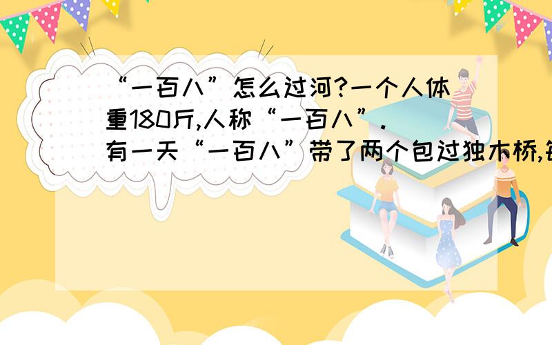 “一百八”怎么过河?一个人体重180斤,人称“一百八”.有一天“一百八”带了两个包过独木桥,每个包各重15斤.而桥的载重量只有200斤,请问“一百八”怎么一次就把两个包带过河?