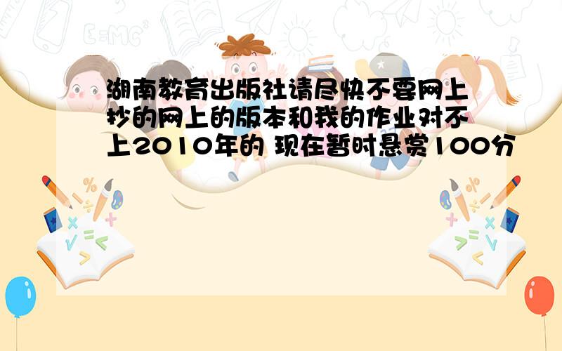 湖南教育出版社请尽快不要网上抄的网上的版本和我的作业对不上2010年的 现在暂时悬赏100分