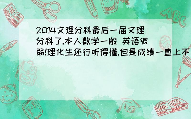 2014文理分科最后一届文理分科了,本人数学一般 英语很弱!理化生还行听得懂,但是成绩一直上不去.史地政,除了历史外剩下的都偏弱.顺便告诉能否告诉本人像我这种初一水平的英语该怎样学