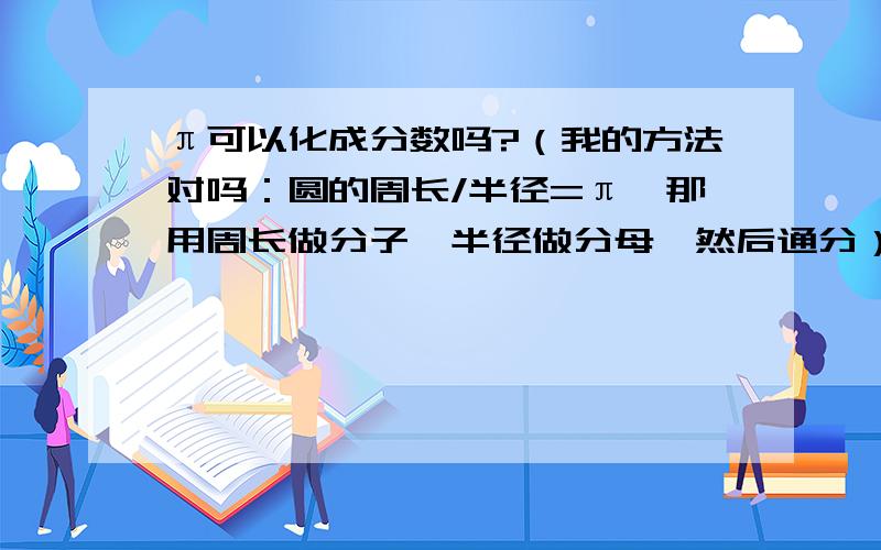 π可以化成分数吗?（我的方法对吗：圆的周长/半径=π,那用周长做分子,半径做分母,然后通分）（我的方法对吗：圆的周长/半径=π,那用周长做分子,半径做分母,然后通分）