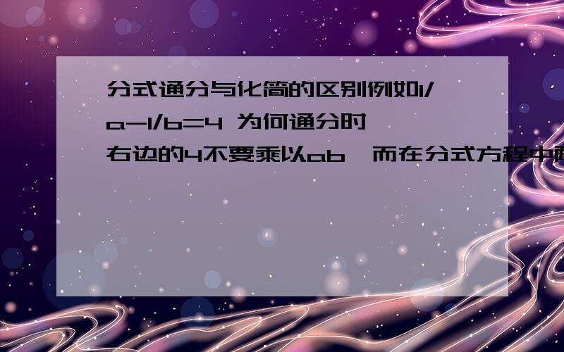 分式通分与化简的区别例如1/a-1/b=4 为何通分时,右边的4不要乘以ab,而在分式方程中两边都乘以最简公分母,并举例子