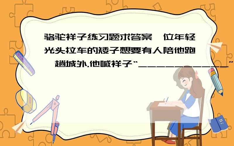 骆驼祥子练习题求答案一位年轻光头拉车的矮子想要有人陪他跑一趟城外.他喊祥子“__________”.这句赞美,让祥子感到应当捧他的场,陪他到城外去.祥子决定冒险出城,车钱由平常的_________钱变