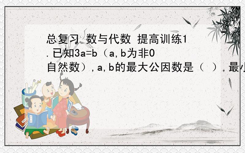 总复习 数与代数 提高训练1.已知3a=b（a,b为非0自然数）,a,b的最大公因数是（ ）,最小公倍数是（ ）.2.一堆苹果,三三数之余2,五五数之少3,七七数之少5.这堆苹果至少有几个?