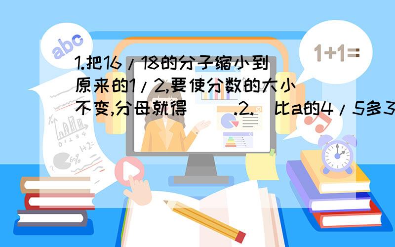 1.把16/18的分子缩小到原来的1/2,要使分数的大小不变,分母就得（ ）.2.  比a的4/5多3的数是(        ),7与x的3倍相加,和是（       ）.