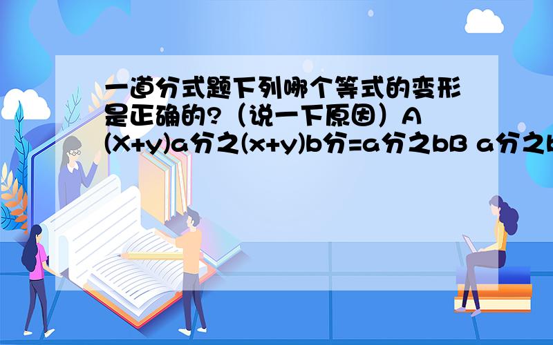 一道分式题下列哪个等式的变形是正确的?（说一下原因）A (X+y)a分之(x+y)b分=a分之bB a分之b=a（x-y）分之b(x-y）分式的基本性质只说单项式啊..希望能告诉答案还有原因,